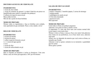 DOCINHO SAUDÁVEL DE CHOCOLATE
INGREDIENTES
1 xícara de côco ralado
1 xícara de semente de girassol (o ideal é batê-las um pouco no
liquidificador para reduzir o tamanho dos pedaços)
2 colheres de sopa de cacau em pó
Meia colher de leite
Mel até dar o ponto de fazer bolinhas
MODO DE PREPARO
Misture todos os ingredientes e faça as bolinhas com cuidado,
mais apertando do que enrolando. Passe o côco ralado e sirva!
BOLO DE CHOCOLATE
INGREDIENTES
3 xícaras de farinha
2 xícaras de açúcar
1 colher (sopa) de fermento em pó
1 e ½ xícara de água quente
3 ovos
1 xícara de óleo
1 xícara de achocolatado em pó
MODO DE PREPARO
Bata os líquidos na batedeira e inclua os farináceos. Unte uma
fôrma e asse em forno pré-aquecido a 180° por 40 minutos
SALADA DE FRUTAS LIGHT
INGREDIENTES
2 maçãs, 4 bananas, 2 mamões papaia, 2 caixas de morango
1 manga grande
1 embalagem de canela em pó
1/2 litro leite desnatado
1 pacote de aveia
Mel (opcional
MODO DE PREPARO
Corte todas as frutas em pedaços pequenos
Adicione a seu gosto no leite a canela e aveia
O importante é o leite não ficar nem com textura normal dele
(como água) e nem muito duro
Misture o leite as frutas e mexa,se ficar com muito leite,adicione
mais frutas de sua preferência, ou se ficar muito seco, adicione
mais leite
Afinal, isso vai depender da maneira que você cortar as frutas, no
tamanho que ficarão
Adicione o mel se quiser, somente no no momento e quantidade
que for comer
Deixe gelar e pronto
 