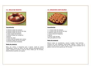 11. BOLO DE RICOTA                                                    12. BROCHES COM GELÉIA




Ingredientes                                                          Ingredientes

3   colheres (sopa) de maisena                                        1 ½ xícara (chá) de maisena
3   colheres (sopa) de farinha de trigo                               1 ½ xícara (chá) de farinha de trigo
6   colheres (sopa) de açúcar                                         5 colheres (sopa) de açúcar
1   colher (sopa) de fermento                                         1 xícara (chá) de margarina
3   colheres (sopa) de margarina                                      2 gemas
3   gemas                                                             ½ xícara (chá) de leite
3   claras em neve                                                    120 g de geléia de fruta
1   xícara (chá) de passas sem caroço
2   colheres (sopa) de licor de cacau                                 Modo de preparar
3   xícaras de ricota amassada
                                                                      Misture todos os ingredientes, menos a geléia. Faça bolinhas. .
Modo de preparar                                                      Coloque em uma assadeira enfarinhada. Aperte o centro com o
                                                                      auxílio do cabo de uma colher de pau. Encha cada cavidade com a
Bata, em creme, a margarina com o açúcar. Junte os outros             geléia e leve ao forno quente por 30 minutos.
ingredientes, exceto as claras. No final, adicione delicadamente as
claras. Coloque na forma e leve ao forno médio por 40 minutos.
Desenforme e polvilhe com açúcar.
 