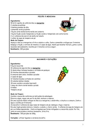 FEIJÃO Á MEXICANA

Ingredientes
50 ml (1 copinho de café) de óleo ou margarina
2 cebolas picadinhas
4 dentes grandes de alho
1 pimentão verde picadinho
3 kg de carne moída bovina moída em conserva
3 kg de feijão cozido temperado ou feijão cozido e temperado com carne bovina
2 e ½ colheres (de servir) de molho de tomate
1 colher de sopa de tempero em pó
Modo de Preparo
Aqueça o óleo ou a margarina e frite a cebola e o alho. Junte o pimentão e refogue por 2 minutos.
Despeje o feijão, o extrato de tomate e 2 copos de água. Assim que levantar fervura, junte a carne,
mexendo delicadamente. Cozinhe por 2 minutos e sirva a seguir.
Rendimento: 100 porções




                                    MACARRÃO 4 ESTAÇÕES

Ingredientes:
5 kg de macarrão
10 colheres de sopa de óleo ou margarina
12 abobrinhas italianas lavadas e cortadas em pedaços
10 chuchus descascados e picados
8 cenouras sem casca, lavadas e picadas
2 copos de água
12 tomates lavados cortados em cubinhos
10 cebolas médias raladas
30 ovos cozidos e picados (opcional)
1 maço de cheiro verde lavado e picado
4 limões
Tempero em pó

Modo de Preparo
Cozinhe o macarrão conforme as instruções da embalagem.
Escorra a água, regue com um fio de óleo, misture e reserve.
Em uma caçarola média refogue no óleo ou a margarina, a abobrinha, o chuchu e a cenoura. Junte a
água e cozinhe por 8 minutos.
Acrescente 2 colheres de sopa rasas de tempero em pó, desligue o fogo o reserve.
Em uma tigela grande misture o tomate, a cebola, o cheiro verde, 3 colheres de sopa de tempero em
pó e os limões espremidos. Junte os legumes que foram refogados e o macarrão cozido. Por fim,
junte os ovos picados e misture levemente. Sirva fria.
Rendimento: 100 porções de 200g.

Variações: utilizar legumes e verduras da safra.



                                                                                                      3
 