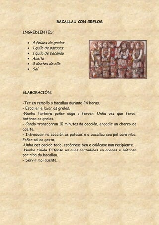BACALLAU CON GRELOS

INGREDIENTES:

     4 feixes de grelos
     1 quilo de patacas
     1 quilo de bacallau
     Aceite
     3 dentes de allo
     Sal




ELABORACIÓN:

-Ter en remollo o bacallau durante 24 horas.
- Escoller e lavar os grelos.
-Nunha tarteira poñer auga a ferver. Unha vez que ferva,
botánse os grelos.
- Cando transcorran 10 minutos da cocción, engadir un chorro de
aceite.
- Introducir na cocción as patacas e o bacallau coa pel cara riba.
Poñer sal ao gosto.
-Unha cez cocido todo, escórrese ben e colócase nun recipiente.
-Nunha tixola frítense os allos cortadiños en anacos e bótanse
por riba do bacallau.
- Servir moi quente.
 