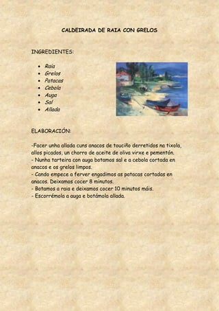CALDEIRADA DE RAIA CON GRELOS



INGREDIENTES:

     Raia
     Grelos
     Patacas
     Cebola
     Auga
     Sal
     Allada


ELABORACIÓN:

-Facer unha allada cuns anacos de touciño derretidos na tixola,
allos picados, un chorro de aceite de oliva virxe e pementón.
- Nunha tarteira con auga botamos sal e a cebola cortada en
anacos e os grelos limpos.
- Cando empece a ferver engadimos as patacas cortadas en
anacos. Deixamos cocer 8 minutos.
- Botamos a raia e deixamos cocer 10 minutos máis.
- Escorrémola a auga e botámola allada.
 