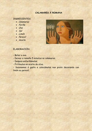 CALAMARES Á ROMANA

INGREDIENTES:
    Calamares
    Fariña
    Ovo
    Sal
    Limón
    Perexil
    Aceite


ELABORACIÓN:

- Bater o ovo.
- Deixar a remollo 5 minutos os calamares.
- Despois enfariñámolos.
- Fritímolos en aceite de oliva.
- Sazonamos ó gusto e colocámolos nun prato decorando con
limón ou perexil.
 