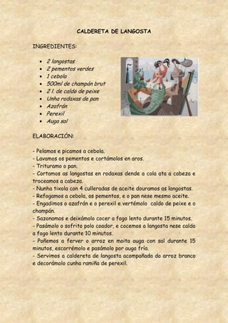 CALDERETA DE LANGOSTA

INGREDIENTES:

     2 langostas
     2 pementos verdes
     1 cebola
     500ml de champán brut
     2 l. de caldo de peixe
     Unha rodaxas de pan
     Azafrán
     Perexil
     Auga sal

ELABORACIÓN:

- Pelamos e picamos a cebola.
- Lavamos os pementos e cortámolos en aros.
- Trituramo o pan.
- Cortamos as langostas en rodaxas dende a cola ata a cabeza e
troceamos a cabeza.
- Nunha tixola con 4 culleradas de aceite douramos as langostas.
- Refogamos a cebola, os pementos, e o pan nese mesmo aceite.
- Engadimos o azafrán e o perexil e vertémolo caldo de peixe e o
champán.
- Sazonamos e deixámolo cocer a fogo lento durante 15 minutos.
- Pasámolo o sofrito polo coador, e cocemos a langosta nese caldo
a fogo lento durante 10 minutos.
- Poñemos a ferver o arroz en moita auga con sal durante 15
minutos, escorrémolo e pasámolo por auga fría.
- Servimos a caldereta de langosta acompañada do arroz branco
e decorámolo cunha ramiña de perexil.
 