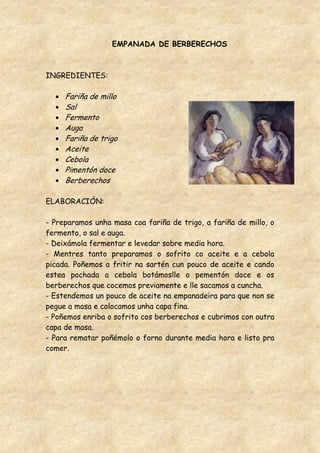 EMPANADA DE BERBERECHOS



INGREDIENTES:

     Fariña de millo
     Sal
     Fermento
     Auga
     Fariña de trigo
     Aceite
     Cebola
     Pimentón doce
     Berberechos

ELABORACIÓN:

- Preparamos unha masa coa fariña de trigo, a fariña de millo, o
fermento, o sal e auga.
- Deixámola fermentar e levedar sobre media hora.
- Mentres tanto preparamos o sofrito co aceite e a cebola
picada. Poñemos a fritir na sartén cun pouco de aceite e cando
estea pochada a cebola botámoslle o pementón doce e os
berberechos que cocemos previamente e lle sacamos a cuncha.
- Estendemos un pouco de aceite na empanadeira para que non se
pegue a masa e colocamos unha capa fina.
- Poñemos enriba o sofrito cos berberechos e cubrimos con outra
capa de masa.
- Para rematar poñémolo o forno durante media hora e listo pra
comer.
 