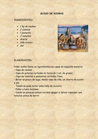 GUISO DE XOUBAS

INGREDIENTES:

     1 kg de xoubas
     2 cebolas
     1 pemento
     3 tomates
     Aceite
     Viño branco
     Sal




ELABORACIÓN:

Poñer nunha fonte os ingredientes en capas da seguinte maneira:
- Capa de xoubas .
- Capa de patacas cortadas en toros de 1 cm. de grosor.
- Capa de tomates e pementos cortados finos.
- Botar un pouco de auga, medio vaso de viño, un chorro de aceite
e sal.
- Tamén se pode botar unha folla de loureiro.
- Poñer a lume mediano.
- Cando as patacas estean cocidas apagar e deixar repousar uns
minutos antes de servir.
 