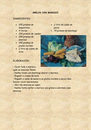 GRELOS CON MARISCO

INGREDIENTES:

     200 gramos de                       ½ litro de caldo de
     langostinos                         peixe
     4 vieiras                           70 gramos de manteiga
     200 gramos de cigalas
     200 gramos de
     ameixas
     200 gramos de
     grelos cocidos
     ½ litro de crema de
     leite


ELABORACIÓN:

- Cocer todo o marisco,
agás as ameixas. Pelalo.
- Nunha tixola con manteiga dourar o marisco.
- Engadir a crema de leite.
- Engadir o caldo de peixe e os grelos cocidos e escurridos.
Deixar cocer uns minutos
- Abri-las ameixas ao vapor.
- Nunha fonte verter o marisco cos grelos e adornalo coas
ameixas.
 