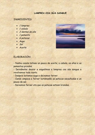 LAMPREA COA SÚA SANGUE

INGREDIENTES:

     1 lamprea
     1 cebola
     2 dentes de allo
     1 pemento
     6 patacas
     Auga
     Sal
     Aceite


ELABORACIÓN:

- Nunha cazola bótase un pouco de aceite, a cebola, os allos e os
pementos picados.
- Deixámolos dourar e engadimos a lamprea coa súa sangue e
revolvemos todo xunto.
- Despois botamos auga e deixamos ferver.
- Cando empece a ferver botámoslle as patacas escachadas e un
pouco de sal.
- Deixamos ferver ata que as patacas estean brandas.
 