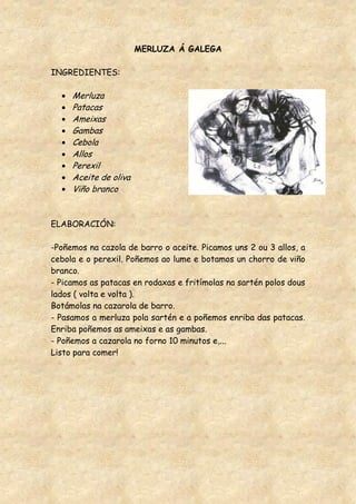 MERLUZA Á GALEGA

INGREDIENTES:

     Merluza
     Patacas
     Ameixas
     Gambas
     Cebola
     Allos
     Perexil
     Aceite de oliva
     Viño branco


ELABORACIÓN:

-Poñemos na cazola de barro o aceite. Picamos uns 2 ou 3 allos, a
cebola e o perexil. Poñemos ao lume e botamos un chorro de viño
branco.
- Picamos as patacas en rodaxas e fritímolas na sartén polos dous
lados ( volta e volta ).
Botámolas na cazarola de barro.
- Pasamos a merluza pola sartén e a poñemos enriba das patacas.
Enriba poñemos as ameixas e as gambas.
- Poñemos a cazarola no forno 10 minutos e,...
Listo para comer!
 