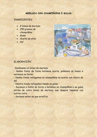 MERLUZA CON CHAMPIÑÓNS E GULAS

INGREDIENTES:

     8 lomos de merluza
     250 gramos de
     champiñóns
     Gulas
     Aceite de oliva
     Sal




ELABORACIÓN:

-Sazónanse os lomos de merluza.
- Nunha fonte de forno botamos aceite, poñemos os lomos e
metemos no forno.
- Nunha tixola refogamos os champiñons en aceite cun chisco de
sal.
- Noutra tixola refogamos tamén as gulas.
- Sacamos a fonte do forno e botamos os champiñóns e as gulas
enriba de catro lomos de merluza, que despois tapamos cos
outros catro.
- Sevimos antes de que arrefrie.
 
