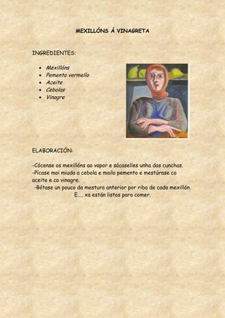 MEXILLÓNS Á VINAGRETA



INGREDIENTES:

     Mexillóns
     Pemento vermello
     Aceite
     Cebolas
     Vinagre




ELABORACIÓN:

-Cócense os mexillóns ao vapor e sácaselles unha das cunchas.
-Pícase moi miuda a cebola e mailo pemento e mestúrase co
aceite e co vinagre.
 -Bótase un pouco da mestura anterior por riba de cada mexillón.
                  E..., xa están listos para comer.
 