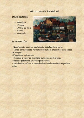 MEXILLÓNS EN ESCABECHE

INGREDIENTES:

     Mexillóns
     Vinagre
     Aceite de oliva
     Cebola
     Pimentón


ELABORACIÓN:

- Quentamos o aceite e pochamos a cebola a lume lento.
- Cando este pochada retiramos do lume e engadimos dous vasos
de vinagre.
- Engadimos o pimentón.
- Cocemos o vapor os mexillóns cun pouco de loureiro.
- Despois pasámolos un pouco pola sartén.
- Deixámolos enfriar e envasámolos ó vacío nun bote engadindo a
salsa.
 