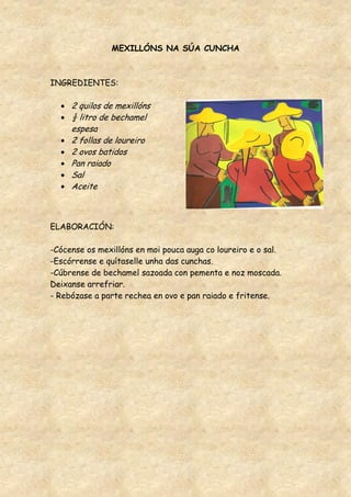 MEXILLÓNS NA SÚA CUNCHA



INGREDIENTES:

     2 quilos de mexillóns
     ½ litro de bechamel
     espesa
     2 follas de loureiro
     2 ovos batidos
     Pan raiado
     Sal
     Aceite



ELABORACIÓN:

-Cócense os mexillóns en moi pouca auga co loureiro e o sal.
-Escórrense e quítaselle unha das cunchas.
-Cúbrense de bechamel sazoada con pementa e noz moscada.
Deixanse arrefriar.
- Rebózase a parte rechea en ovo e pan raiado e fritense.
 
