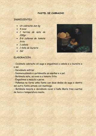 PASTEL DE CABRACHO

INGREDIENTES:

     Un cabracho dun kg
     4 ovos
     1 tarrina de nata de
     200gr
     5-6 culleres de tomate
     frito
     1 cebola
     1 folla de loureiro
     Sal

ELABORACIÓN:

- Cocémolo cabracho en auga e engadimos a cebola e o loureiro e
o sal.
- Deixámolo enfriar .
- Desmenuzámolo e quitámoslle as espiñas e a pel.
- Batémola nata, os ovos e o tomate frito.
- Engadimos a mezcla o peixe.
- Poñemos no forno unha fonte con dous dedos de auga e dentro
del outra fonte untada con manteiga.
- Botámola mezcla e deixámola cocer ó baño María tres cuartos
de hora a temperatura media.
 