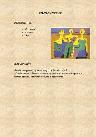 PERCEBES COCIDOS



INGREDIENTES:

          Percebes
          Loureiro
          Sal




ELABORACIÓN:

- Nunha ola ponse a quentar auga con loureiro e sal.
- Cando rompe a ferver bótanse os percebes e cando empezan a
formar escuma, retíranse do lume e escórrense.
 