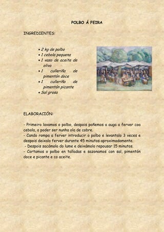 POLBO Á FEIRA

INGREDIENTES:



         2 kg de polbo
         1 cebola pequena
         1 vaso de aceite de
           oliva
         1     culleriña   de
           pimentón doce
         1     culleriña   de
           pimentón picante
         Sal grosa




ELABORACIÓN:

- Primeiro lavamos o polbo, despois poñemos a auga a ferver coa
cebola, a poder ser nunha ola de cobre.
- Cando rompa a ferver introducir o polbo e levantalo 3 veces e
despois deixalo ferver durante 45 minutos aproximadamente.
 - Despois sacámolo do lume e deixámolo repousar 15 minutos.
- Cortamos o polbo en talladas e sazonamos con sal, pimentón
doce e picante e co aceite.
 