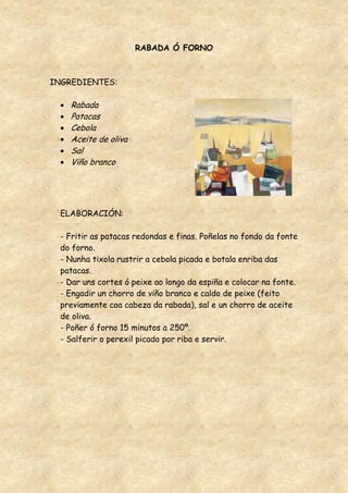 RABADA Ó FORNO



INGREDIENTES:

    Rabada
    Patacas
    Cebola
    Aceite de oliva
    Sal
    Viño branco




  ELABORACIÓN:

  - Fritir as patacas redondas e finas. Poñelas no fondo da fonte
  do forno.
  - Nunha tixola rustrir a cebola picada e botala enriba das
  patacas.
  - Dar uns cortes ó peixe ao longo da espiña e colocar na fonte.
  - Engadir un chorro de viño branco e caldo de peixe (feito
  previamente coa cabeza da rabada), sal e un chorro de aceite
  de oliva.
  - Poñer ó forno 15 minutos a 250º.
  - Salferir o perexil picado por riba e servir.
 