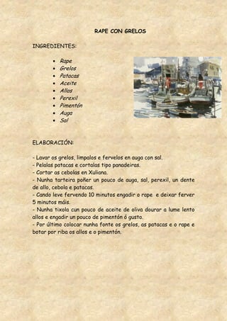 RAPE CON GRELOS

INGREDIENTES:

          Rape
          Grelos
          Patacas
          Aceite
          Allos
          Perexil
          Pimentón
          Auga
          Sal


ELABORACIÓN:

- Lavar os grelos, limpalos e fervelos en auga con sal.
- Pelalas patacas e cortalas tipo panadeiras.
- Cortar as cebolas en Xuliana.
- Nunha tarteira poñer un pouco de auga, sal, perexil, un dente
de allo, cebola e patacas.
- Cando leve fervendo 10 minutos engadir o rape e deixar ferver
5 minutos máis.
- Nunha tixola cun pouco de aceite de oliva dourar a lume lento
allos e engadir un pouco de pimentón ó gusto.
- Por último colocar nunha fonte os grelos, as patacas e o rape e
botar por riba os allos e o pimentón.
 