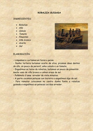 ROBALIZA GUISADA

INGREDIENTES:

     Robaliza
     Allo
     Cebola
     Tomate
     Pimentón
     Viño branco
     Aceite
     Sal


ELABORACIÓN:

- Limpamos e cortamos en toros o peixe.
- Nunha tarteira botamos aceite de oliva, picamos dous dentes
de allo, un pouco de perexil, unha cebola e un tomate.
- Engadimos os toros da robaliza, botamos un pouco de pimentón ,
medio vaso de viño branco e unhas areas de sal.
- Poñémolo ó lume arredor de vinte minutos.
- A parte cocemos patacas con loureiro e engadimos algo de sal.
- Para rematar colocamos no centro dunha fonte a robaliza
guisada e engadimos as patacas cocidas arredor.
 