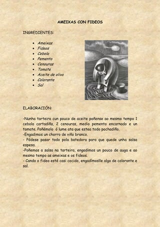 AMEIXAS CON FIDEOS

INGREDIENTES:

        Ameixas
        Fideos
        Cebola
        Pemento
        Cenouras
        Tomate
        Aceite de oliva
        Colorante
        Sal




ELABORACIÓN:

-Nunha tarteira cun pouco de aceite poñense ao mesmo tempo 1
cebola cortadiña, 2 cenouras, medio pemento encarnado e un
tomate. Poñémolo ó lume ata que estea todo pochadiño.
-Engadimos un chorro de viño branco.
- Pódese pasar todo pola batedora para que quede unha salsa
espesa.
-Poñemos a salsa na tarteira, engadimos un pouco de auga e ao
mesmo tempo as ameixas e os fideos.
- Cando o fideo esté casi cocido, engadímoslle algo de colorante e
sal.
 