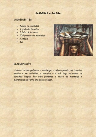 SARDIÑAS Á GALEGA

INGREDIENTES:

     1 quilo de sardiñas
     ½ quilo de tomates
     1 folla de loureiro
     100 gramos de manteiga
     1 cebola
     Sal




ELABORACIÓN:

- Nunha cazola poñemos a manteiga, a cebola picada, os tomates
asados e en cachiños, o loureiro e a sal; logo pousamos as
sardiñas limpas. Por riba poñemos o resto da manteiga e
metémolas no forno ata que se fagan.
 