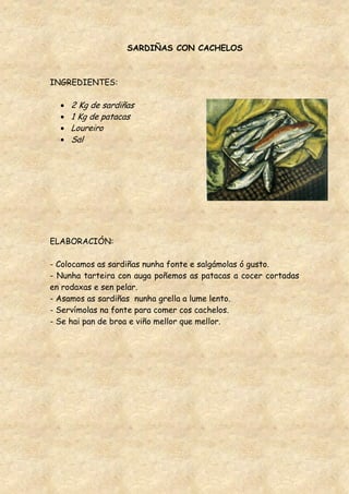 SARDIÑAS CON CACHELOS



INGREDIENTES:

     2 Kg de sardiñas
     1 Kg de patacas
     Loureiro
     Sal




ELABORACIÓN:

- Colocamos as sardiñas nunha fonte e salgámolas ó gusto.
- Nunha tarteira con auga poñemos as patacas a cocer cortadas
en rodaxas e sen pelar.
- Asamos as sardiñas nunha grella a lume lento.
- Servímolas na fonte para comer cos cachelos.
- Se hai pan de broa e viño mellor que mellor.
 