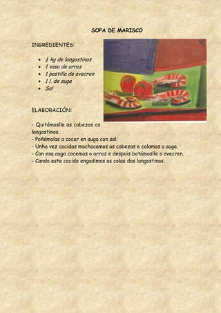 SOPA DE MARISCO

INGREDIENTES:

     ½ kg de langostinos
     1 vaso de arroz
     1 pastilla de avecren
     1 l. de auga
     Sal


ELABORACIÓN:

- Quitámoslle as cabezas os
langostinos.
- Poñémolas a cocer en auga con sal.
- Unha vez cocidas machacamos as cabezas e colamos a auga.
- Con esa auga cocemos o arroz e despois botámoslle o avecren.
- Cando este cocido engadimos as colas dos langostinos.
 