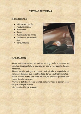 TORTILLA DE VIEIRAS



INGREDIENTES:

     Vieiras sen cuncha
     1 cebola mediana
     6 chalotes
     4 ovos
     4 culleradas de aceita
     1 cullerada de salsa de
     soia
     Sal e pementa




ELABORACIÓN:

-Lavar coidadosamente as vieiras en auga fría e cortalas en
cachiños. Salpimentalas e douralas en aceite moi quente durante
5 minutos.
-Nunha cazola refogar a cebola moi picada e engadirlle os
moluscos, deixando que se sofría todo durante outros 5 minutos.
-Batir os ovos xunto coa salsa de soia, os chalotes picados e un
chisco de sal e pementa.
-Verter o batido sobre as vieiras, remover todo e deixar cocer
ata que se fagan os ovos.
-Servir a tortilla de seguida.
 