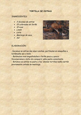 TORTILLA DE OSTRAS

INGREDIENTES:

     3 docenas de ostras
     15 culleradas de fariña
     10 ovos
     Limón
     Leite
     Manteiga de vaca
     Sal


ELABORACIÓN:

-Sacamos as ostras das súas cunchas, partímolas en anaquiños e
botámoslle sal e limón.
- Batémolos ovos engadíndolles a fariña pouco a pouco.
Incorporamos o leite ata conquerir unha pasta consistente.
- Botamos as ostras na pasta e fac´emolas tortillas nunha sartén
previamente untada de manteiga.
 