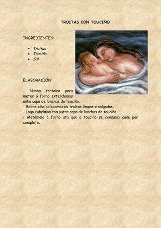 TROITAS CON TOUCIÑO



INGREDIENTES:

    Troitas
    Touciño
    Sal




ELABORACIÓN:

- Nunha tarteira para
meter ó forno extendemos
unha capa de lonchas de touciño.
- Sobre elas colocamos as troitas limpas e salgadas.
- Logo cubrimos con outra capa de lonchas de touciño.
- Metémolo ó forno ata que o touciño se consuma case por
completo.
 