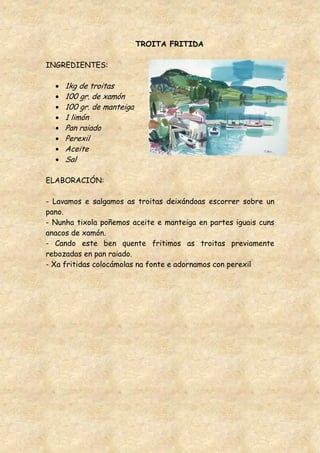TROITA FRITIDA

INGREDIENTES:

     1kg de troitas
     100 gr. de xamón
     100 gr. de manteiga
     1 limón
     Pan raiado
     Perexil
     Aceite
     Sal

ELABORACIÓN:

- Lavamos e salgamos as troitas deixándoas escorrer sobre un
pano.
- Nunha tixola poñemos aceite e manteiga en partes iguais cuns
anacos de xamón.
- Cando este ben quente fritimos as troitas previamente
rebozadas en pan raiado.
- Xa fritidas colocámolas na fonte e adornamos con perexil
 