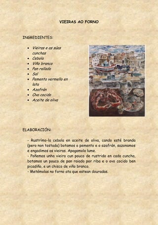 VIEIRAS AO FORNO



INGREDIENTES:

    Vieiras e as súas
    cunchas
    Cebola
    Viño branco
    Pan rallado
    Sal
    Pemento vermello en
    lata
    Azafrán
    Ovo cocido
    Aceite de oliva




ELABORACIÓN:

  - Rustrímo-la cebola en aceite de oliva, cando esté branda
  (pero non tostada) botamos o pemento e o azafrán, sazonamos
  e engadimos as vieiras. Apagamolo lume.
  - Poñemos unha vieira cun pouco de rustrido en cada cuncha,
  botamos un pouco de pan raiado por riba e o ovo cocido ben
  picadiño, e un chisco de viño branco.
  - Metémolas no forno ata que estean douradas.
 