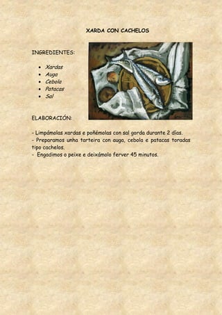 XARDA CON CACHELOS



INGREDIENTES:

     Xardas
     Auga
     Cebola
     Patacas
     Sal


ELABORACIÓN:

- Limpámolas xardas e poñémolas con sal gorda durante 2 días.
- Preparamos unha tarteira con auga, cebola e patacas toradas
tipo cachelos.
- Engadimos o peixe e deixámolo ferver 45 minutos.
 