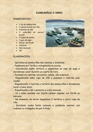 ZAMBURIÑAS Ó XEREZ

INGREDIENTES:

     ½ kg de zamburiñas
     1 cebola picada moi fina
     4 dentes de allo
     3 culleriñas de perexil
     picado
     2 copas de xerez
     1 vaso de auga
     100 gr. de fariña
     Pimienta
     Noz moscada
     Sal


ELABORACIÓN:

- Quitamos as zamburiñas das cunchas e lavámolas.
- Pasámolas por fariña e refogámolas en aceite.
- Colocámolas nunha tarteira e engadimos un vaso de auga e
deixámolas cocer durante un cuarto de hora.
- Facemos un rustrido con aceite, cebola, allo e perexil.
- Engadímoslle unha copa de viño e pasamos o rustrido polo
coador.
- Engadímoslle o rustrido a tarteira das zamburiñas e deixámolas
cocer a lume lento.
- Engadímoslle o sal a pementa e a noz moscada.
- Se a salsa quedase moi líquida pódese espesar con fariña ou
maicena.
- No momento de servir engadimos á tarteira a outra copa de
viño.
- Servímolo nunha fonte redonda e podémolo adornar con
rodaxas ou triángulos de pan fritido.
 