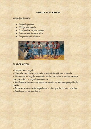 ANGUÍA CON XAMÓN

INGREDIENTES:

     1 anguía grande
     100 gr. de xamón
     5 culleriñas de pan raiado
     1 vaso e medio de aceite
     1 copa de viño ribeiro




ELABORACIÓN:

- Limpar ben a anguía.
- Dámoslle uns cortes a través e neles introdúcese o xamón.
- Colocamos a anguía enrolada nunha tarteira, espolvorexamos
con pan raiado e engadimos o aceite.
- Metémola ó forno e rociamos de cando en vez cun pouquiño de
aceite.
- Cando este case feita engadimos o viño, que lle da moi bo sabor.
- Servímola na mesma fonte.
 