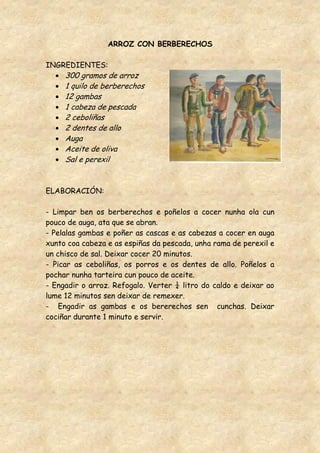 ARROZ CON BERBERECHOS

INGREDIENTES:
     300 gramos de arroz
     1 quilo de berberechos
     12 gambas
     1 cabeza de pescada
     2 ceboliñas
     2 dentes de allo
     Auga
     Aceite de oliva
     Sal e perexil


ELABORACIÓN:

- Limpar ben os berberechos e poñelos a cocer nunha ola cun
pouco de auga, ata que se abran.
- Pelalas gambas e poñer as cascas e as cabezas a cocer en auga
xunto coa cabeza e as espiñas da pescada, unha rama de perexil e
un chisco de sal. Deixar cocer 20 minutos.
- Picar as ceboliñas, os porros e os dentes de allo. Poñelos a
pochar nunha tarteira cun pouco de aceite.
- Engadir o arroz. Refogalo. Verter ¼ litro do caldo e deixar ao
lume 12 minutos sen deixar de remexer.
- Engadir as gambas e os bererechos sen cunchas. Deixar
cociñar durante 1 minuto e servir.
 