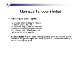 Marinada Tandoori ( Índia)
Indicado para aves e vegetais.

- 2 xícaras (chá) de iogurte natural
- 1 colher (sopa) de alho
- 5 colheres (sopa) de suco de limão
- ½ colher (chá) de gengibre ralado
- 2 colheres (chá) de curry em pó
- pimenta do reino a gosto

Modo de fazer: Misture tudo e coloque sobre a ave ou vegetal. Deixe
descansar na geladeira por uma hora, virando a cada quinze minutos e
estará pronto para assar.
 