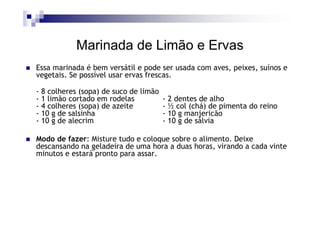 Marinada de Limão e Ervas
Essa marinada é bem versátil e pode ser usada com aves, peixes, suínos e
vegetais. Se possível usar ervas frescas.

- 8 colheres (sopa) de suco de limão
- 1 limão cortado em rodelas           - 2 dentes de alho
- 4 colheres (sopa) de azeite          - ½ col (chá) de pimenta do reino
- 10 g de salsinha                     - 10 g manjericão
- 10 g de alecrim                      - 10 g de sálvia

Modo de fazer: Misture tudo e coloque sobre o alimento. Deixe
descansando na geladeira de uma hora a duas horas, virando a cada vinte
minutos e estará pronto para assar.
 