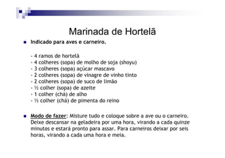 Marinada de Hortelã
Indicado para aves e carneiro.

- 4 ramos de hortelã
- 4 colheres (sopa) de molho de soja (shoyu)
- 3 colheres (sopa) açúcar mascavo
- 2 colheres (sopa) de vinagre de vinho tinto
- 2 colheres (sopa) de suco de limão
- ½ colher (sopa) de azeite
- 1 colher (chá) de alho
- ½ colher (chá) de pimenta do reino

Modo de fazer: Misture tudo e coloque sobre a ave ou o carneiro.
Deixe descansar na geladeira por uma hora, virando a cada quinze
minutos e estará pronto para assar. Para carneiros deixar por seis
horas, virando a cada uma hora e meia.
 