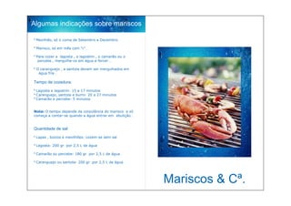 Algumas indicações sobre mariscos

º Mexilhão, só o coma de Setembro a Dezembro.

º Marisco, só em mês com “r” .

º Para cozer a lagosta , o lagostim , o camarão ou o
   percebe , mergulhe-os em água a ferver .

º O caranguejo , a santola devem ser mergulhados em
   água fria .

Tempo de cozedura:

º Lagosta e lagostim: 15 a 17 minutos
º Caranguejo, santola e burro: 20 a 27 minutos
º Camarão e percebe: 5 minutos


Nota: O tempo depende da corpulência do marisco e só
começa a contar-se quando a água entrar em ebulição .


Quantidade de sal:

º Lapas , búzios e mexilhões: cozem-se sem sal

º Lagosta: 200 gr por 2,5 L de água

º Camarão ou percebe: 180 gr por 2,5 L de água

º Caranguejo ou santola: 200 gr por 2,5 L de água




                                                        Mariscos & Cª.
 