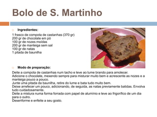 Bolo de S. Martinho
   Ingredientes:
1 frasco de compota de castanhas (370 gr)
200 gr de chocolate em pó
100 gr de nozes moídas
200 gr de manteiga sem sal
100 gr de natas
1 pitada de baunilha



   Modo de preparação:
Deite a compota de castanhas num tacho e leve ao lume brando para amolecer.
Adicione o chocolate, mexendo sempre para misturar muito bem e acrescente as nozes e a
manteiga pouco a pouco.
Junte uma pitada da baunilha, retire do lume e bata tudo muito bem.
Deixe arrefecer um pouco, adicionando, de seguida, as natas previamente batidas. Envolva
tudo cuidadosamente.
Deite a mistura numa forma forrada com papel de alumínio e leve ao frigorífico de um dia
para o outro.
Desenforme e enfeite a seu gosto.
 