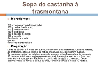 Sopa de castanha à
                trasmontana
   Ingredientes:

250 g de castanhas descascadas
100 g de banha de porco
100 g de feijão frade
150 g de batata
150 g cabeça de nabo
150 g cebola
3 colheres de azeite
q.b. sal
folhas de menta/hortelã
   Preparação:
Corte as batatas e o nabo em cubos, do tamanho das castanhas. Coza as batatas,
as castanhas, o feijão frade e os nabos em água e sal, até ficarem macios.
Tempere com a banha, adicione a cebola picada e deixe ferver, durante cerca de
30 minutos. Adicione o azeite e passe com varinha mágica, de forma a ficar com
uma textura homogénea. Retifique a quantidade de água e o tempero. Deixe
cozinhar mais 10 minutos e sirva quente, com uma folha de menta ou hortelã.
 