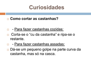 Curiosidades
   Como cortar as castanhas?

    - Para fazer castanhas cozidas:
    Corta-se o “cu da castanha” e ripa-se o
    restante.
    - Para fazer castanhas assadas:
   Dá-se um pequeno golpe na parte curva da
    castanha, mas só na casca.
 