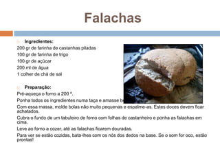 Falachas
   Ingredientes:
200 gr de farinha de castanhas piladas
100 gr de farinha de trigo
100 gr de açúcar
200 ml de água
1 colher de chá de sal

  Preparação:
Pré-aqueça o forno a 200 º.
Ponha todos os ingredientes numa taça e amasse bem.
Com essa massa, molde bolas não muito pequenas e espalme-as. Estes doces devem ficar
achatados.
Cubra o fundo de um tabuleiro de forno com folhas de castanheiro e ponha as falachas em
cima.
Leve ao forno a cozer, até as falachas ficarem douradas.
Para ver se estão cozidas, bata-lhes com os nós dos dedos na base. Se o som for oco, estão
prontas!
 