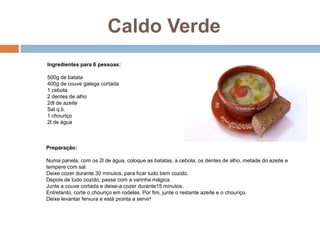 Caldo Verde
Ingredientes para 6 pessoas:

500g de batata
400g de couve galega cortada
1 cebola
2 dentes de alho
2dl de azeite
Sal q.b.
1 chouriço
2l de água



Preparação:

Numa panela, com os 2l de água, coloque as batatas, a cebola, os dentes de alho, metade do azeite e
tempere com sal.
Deixe cozer durante 30 minutos, para ficar tudo bem cozido.
Depois de tudo cozido, passe com a varinha mágica.
Junte a couve cortada e deixe-a cozer durante15 minutos.
Entretanto, corte o chouriço em rodelas. Por fim, junte o restante azeite e o chouriço.
Deixe levantar fervura e está pronta a servir!
 