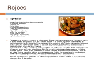 Rojões
   Ingredientes:
    800g a 1kg de febras ou de perna de porco, com gordura
    3,5 dl de vinho verde branco
    4 dentes de alho
    2 folhas de louro
    3 a 4 colheres de sopa de banha
    1 colher de sobremesa de colorau
    sal e pimenta
    350 g de belouras ou bolachos
    300g de tripa enfarinhada
    100g de fígado de porco
    100 g de sangue de porco cozido
    1 kg de batatas pequenas


   Corta-se a carne em cubos com cerca de 10cm de lado. Põe-se a marinar durante cerca de 2 horas com o vinho,
    os dentes de alho esmagados, o louro, sal e pimenta. Cozem-se as batatas, e guardam-se. Num tacho, de
    preferência de ferro, levam-se os rojões e a marinada a lume forte, até o vinho evaporar. Nessa altura, junta-se a
    banha e, em lume brando, deixam-se fritar os rojões até alourarem (leva algum tempo). Mistura-se então o
    colorau dissolvido num pouco de vinho verde.
    Entretanto, corta-se a tripa enfarinhada em bocados (3 a 5 cm), as belouras em rodelas de 0,5 cm de espessura,
    o fígado e o sangue ambos em fatias fininhas. Retira-se um pouco da gordura do tacho para uma frigideira e
    fritam-se, a pouco e pouco, a tripa, as belouras, o fígado e o sangue. À medida que se vão fritando juntam-se
    aos rojões. No final, na mesma gordura, alouram-se as batatas cozidas. Servem-se os rojões numa travessa,
    com todos os seus acompanhamentos, enfeitados com raminhos de salsa e rodelas de limão.
    Nota: em algumas regiões, as batatas são substituídas por castanhas assadas. Também se podem servir os
    rojões com arroz de sarrabulho.
 