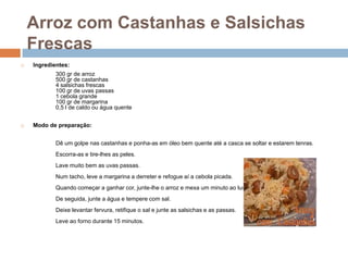Arroz com Castanhas e Salsichas
    Frescas
   Ingredientes:
            300 gr de arroz
            500 gr de castanhas
            4 salsichas frescas
            100 gr de uvas passas
            1 cebola grande
            100 gr de margarina
            0,5 l de caldo ou água quente


   Modo de preparação:


            Dê um golpe nas castanhas e ponha-as em óleo bem quente até a casca se soltar e estarem tenras.
            Escorra-as e tire-lhes as peles.
            Lave muito bem as uvas passas.
            Num tacho, leve a margarina a derreter e refogue aí a cebola picada.
            Quando começar a ganhar cor, junte-lhe o arroz e mexa um minuto ao lume.
            De seguida, junte a água e tempere com sal.
            Deixe levantar fervura, retifique o sal e junte as salsichas e as passas.
            Leve ao forno durante 15 minutos.
 
