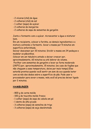 - 2 xícaras (chá) de água
- 2 colheres (chá) de sal
- 1 colher (sopa) de açúcar
- 2 colheres de margarina
- 2 colheres de sopa de sementes de gergelim

Junte o fermento com o açúcar. Acrescentar a água e misturar
bem.
Em um recipiente, colocar a farinha, os demais ingredientes e a
mistura contendo o fermento. Sovar a massa por 5 minutos em
superfície enfarinhada.
Deixar descansar por 20 minutos. Dividir a massa em 24 pedaços e
modelar os pãezinhos.
Colocar em um tabuleiro untado e deixar crescer por,
aproximadamente, 60 minutos ou até dobrar de volume.
 Povilhar com sementes de gergelim e levar ao forno moderado
(190ºC) por, aproximadamente, 15 minutos. (no caso de fogões que
não cheguem a essa temperatura, deixe por mais tempo) Eles
estarão prontos quando você sentir um som de oco quando bater
com os nós dos dedos sobre a superfície do pão. Pode usar o
processador para sovar a massa, nele,você só precisa deixar ligado
por 2 minutos.

HAMBURGER

- 800 g de carne moída
- 100 g de toucinho moído fresco
- 1 colher (sopa) de sopa de cebola em pó
- 1 dente de alho picado
- 3 colheres (sopa) de semolina de trigo
- 3 colheres (sopa) de soja desidratada
 