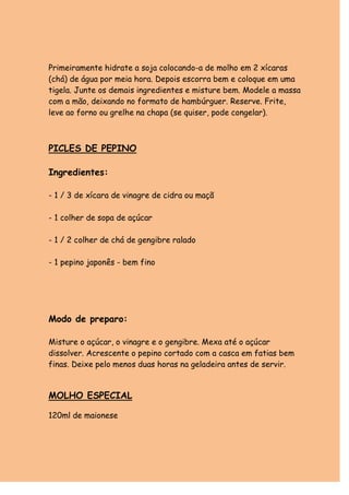 Primeiramente hidrate a soja colocando-a de molho em 2 xícaras
(chá) de água por meia hora. Depois escorra bem e coloque em uma
tigela. Junte os demais ingredientes e misture bem. Modele a massa
com a mão, deixando no formato de hambúrguer. Reserve. Frite,
leve ao forno ou grelhe na chapa (se quiser, pode congelar).



PICLES DE PEPINO

Ingredientes:

- 1 / 3 de xícara de vinagre de cidra ou maçã

- 1 colher de sopa de açúcar

- 1 / 2 colher de chá de gengibre ralado

- 1 pepino japonês - bem fino




Modo de preparo:

Misture o açúcar, o vinagre e o gengibre. Mexa até o açúcar
dissolver. Acrescente o pepino cortado com a casca em fatias bem
finas. Deixe pelo menos duas horas na geladeira antes de servir.


MOLHO ESPECIAL

120ml de maionese
 