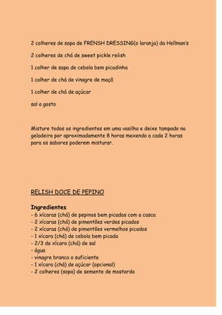 2 colheres de sopa de FRENSH DRESSING(o laranja) da Hellman’s

2 colheres de chá de sweet pickle relish

1 colher de sopa de cebola bem picadinha

1 colher de chá de vinagre de maçã

1 colher de chá de açúcar

sal a gosto



Misture todos os ingredientes em uma vasilha e deixe tampado na
geladeira por aproximadamente 8 horas mexendo a cada 2 horas
para os sabores poderem misturar.




RELISH DOCE DE PEPINO

Ingredientes
- 6 xícaras (chá) de pepinos bem picados com a casca
- 2 xícaras (chá) de pimentões verdes picados
- 2 xícaras (chá) de pimentões vermelhos picados
- 1 xícara (chá) de cebola bem picada
- 2/3 de xícara (chá) de sal
- água
- vinagre branco o suficiente
- 1 xícara (chá) de açúcar (opcional)
- 2 colheres (sopa) de semente de mostarda
 