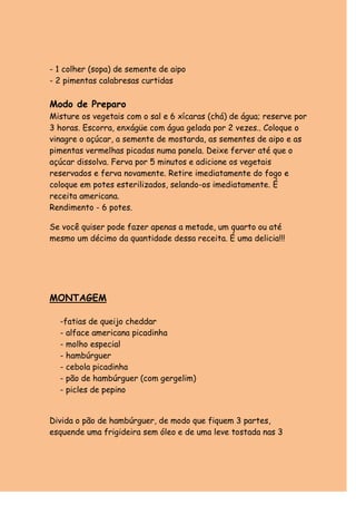 - 1 colher (sopa) de semente de aipo
- 2 pimentas calabresas curtidas

Modo de Preparo
Misture os vegetais com o sal e 6 xícaras (chá) de água; reserve por
3 horas. Escorra, enxágüe com água gelada por 2 vezes.. Coloque o
vinagre o açúcar, a semente de mostarda, as sementes de aipo e as
pimentas vermelhas picadas numa panela. Deixe ferver até que o
açúcar dissolva. Ferva por 5 minutos e adicione os vegetais
reservados e ferva novamente. Retire imediatamente do fogo e
coloque em potes esterilizados, selando-os imediatamente. É
receita americana.
Rendimento - 6 potes.

Se você quiser pode fazer apenas a metade, um quarto ou até
mesmo um décimo da quantidade dessa receita. É uma delicia!!!




MONTAGEM

  -fatias de queijo cheddar
  - alface americana picadinha
  - molho especial
  - hambúrguer
  - cebola picadinha
  - pão de hambúrguer (com gergelim)
  - picles de pepino


Divida o pão de hambúrguer, de modo que fiquem 3 partes,
esquende uma frigideira sem óleo e de uma leve tostada nas 3
 